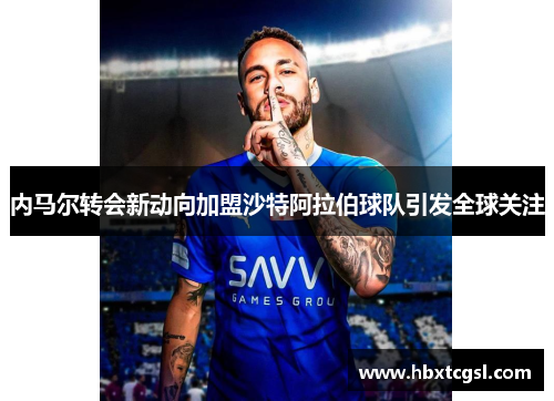 内马尔转会新动向加盟沙特阿拉伯球队引发全球关注