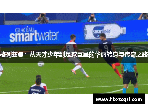 格列兹曼：从天才少年到足球巨星的华丽转身与传奇之路